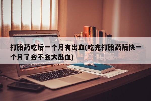 打胎药使用打胎药吃后一个月有出血(吃完打胎药后快一个月了会不会大出血)