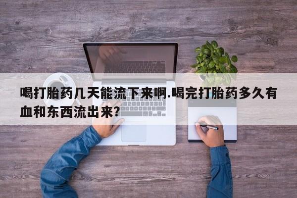 打胎药使用喝打胎药几天能流下来啊.喝完打胎药多久有血和东西流出来？