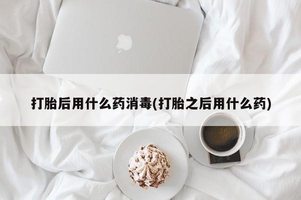打胎药使用打胎后用什么药消毒(打胎之后用什么药)