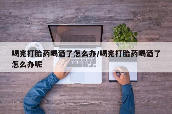 打胎药使用喝完打胎药喝酒了怎么办/喝完打胎药喝酒了怎么办呢