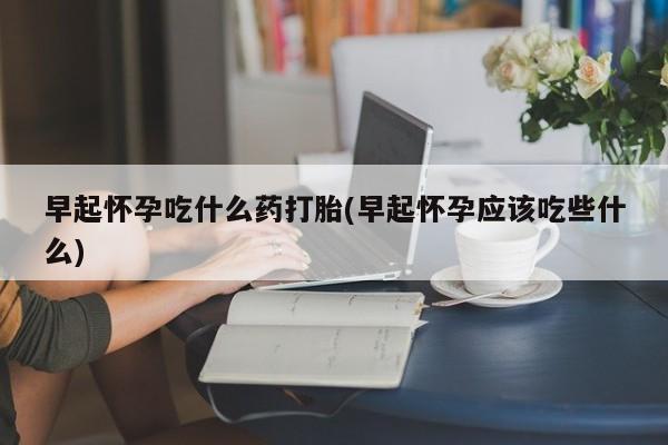 打胎药使用早起怀孕吃什么药打胎(早起怀孕应该吃些什么)
