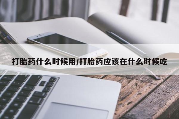 打胎药使用打胎药什么时候用/打胎药应该在什么时候吃