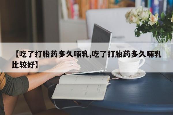 打胎药使用【吃了打胎药多久哺乳,吃了打胎药多久哺乳比较好】