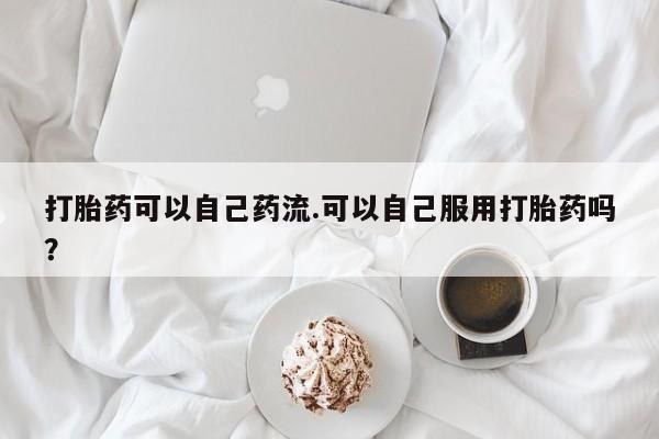 打胎药使用打胎药可以自己药流.可以自己服用打胎药吗？