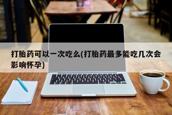 打胎药使用打胎药可以一次吃么(打胎药最多能吃几次会影响怀孕)