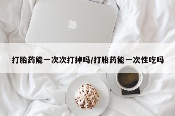 打胎药使用打胎药能一次次打掉吗/打胎药能一次性吃吗