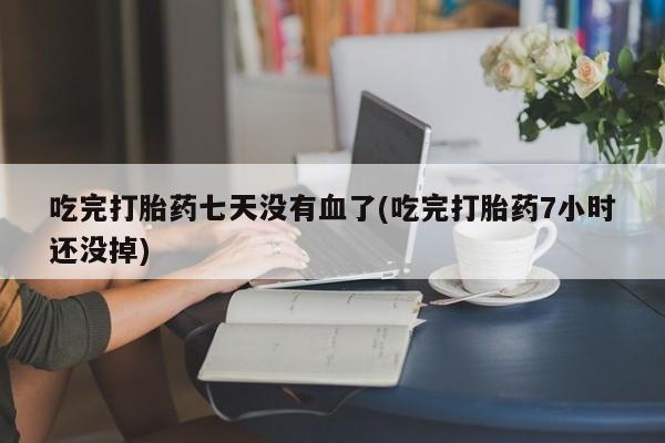 打胎药使用吃完打胎药七天没有血了(吃完打胎药7小时还没掉)