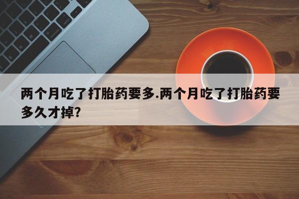 打胎药使用两个月吃了打胎药要多.两个月吃了打胎药要多久才掉？