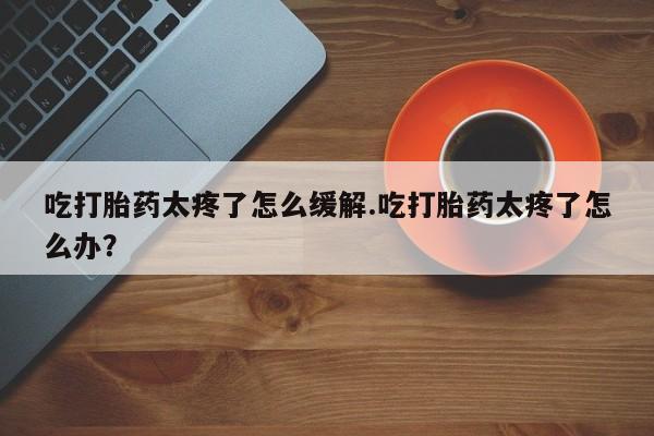 打胎药使用吃打胎药太疼了怎么缓解.吃打胎药太疼了怎么办？