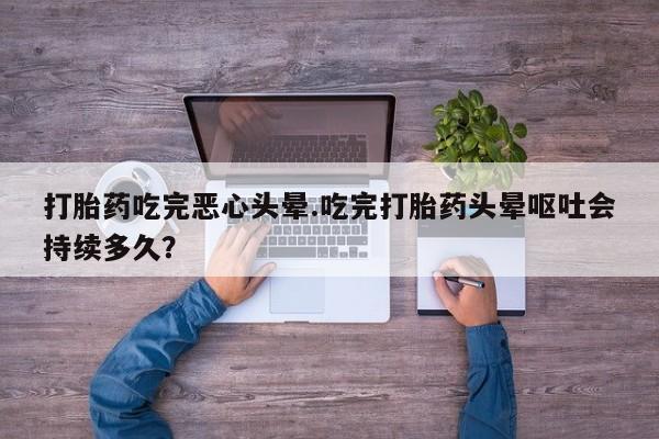 打胎药使用打胎药吃完恶心头晕.吃完打胎药头晕呕吐会持续多久？