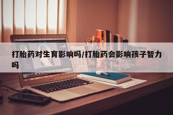 打胎药使用打胎药对生育影响吗/打胎药会影响孩子智力吗