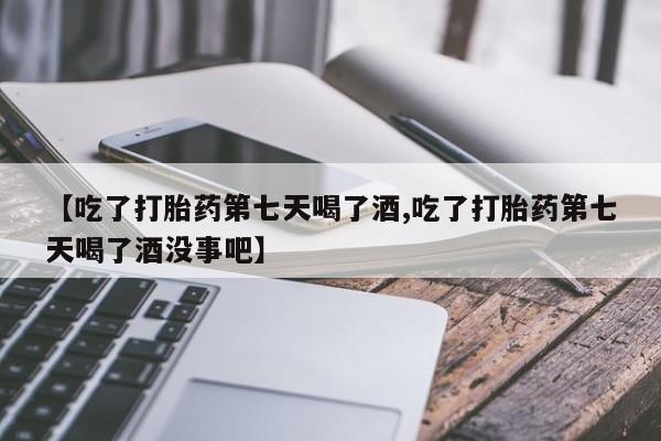 打胎药使用【吃了打胎药第七天喝了酒,吃了打胎药第七天喝了酒没事吧】
