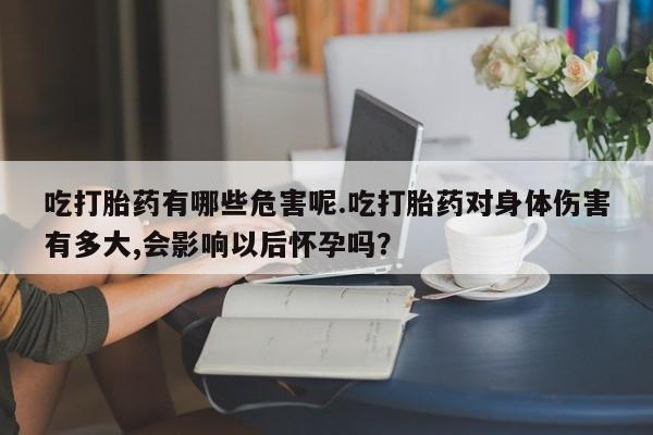 打胎药使用吃打胎药有哪些危害呢.吃打胎药对身体伤害有多大,会影响以后怀孕吗？