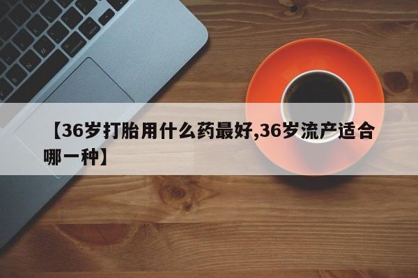 打胎药使用【36岁打胎用什么药最好,36岁流产适合哪一种】