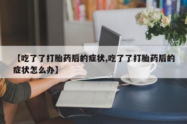 打胎药使用【吃了了打胎药后的症状,吃了了打胎药后的症状怎么办】